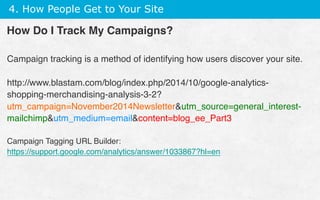 4. How People Get to Your Site
How Do I Track My Campaigns?
Campaign tracking is a method of identifying how users discover your site.
http://www.blastam.com/blog/index.php/2014/10/google-analytics-
shopping-merchandising-analysis-3-2?
utm_campaign=November2014Newsletterutm_source=general_interest-
mailchimputm_medium=emailcontent=blog_ee_Part3
Campaign Tagging URL Builder:
https://support.google.com/analytics/answer/1033867?hl=en
 
