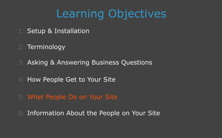 3: Asking  Answering Business Questions
1: Setup  Installation
Learning Objectives
2: Terminology
4: How People Get to Your Site
5: What People Do on Your Site
6: Information About the People on Your Site
 