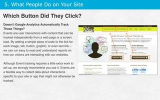 5. What People Do on Your Site
Doesn’t Google Analytics Automatically Track
Those Things?
Events are user interactions with content that can be
tracked independently from a web page or a screen
load. By adding a simple piece of code to the link for
each image, tab, button, graphic, or even text link –
we can run easy to read and understand reports on
how our visitors are interacting with our websites.
Although Event tracking requires a little extra work to
set up, we strongly recommend you use it. Events are
a ﬂexible way to collect data about interactions
speciﬁc to your site or app that might not otherwise be
tracked.
Which Button Did They Click?
 