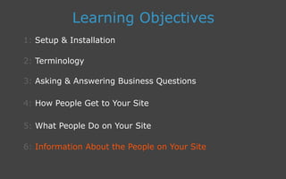 3: Asking  Answering Business Questions
1: Setup  Installation
Learning Objectives
2: Terminology
4: How People Get to Your Site
5: What People Do on Your Site
6: Information About the People on Your Site
 