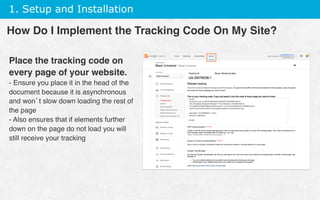 1. Setup and Installation
Place the tracking code on
every page of your website.
- Ensure you place it in the head of the
document because it is asynchronous
and won’t slow down loading the rest of
the page
- Also ensures that if elements further
down on the page do not load you will
still receive your tracking
How Do I Implement the Tracking Code On My Site?
 