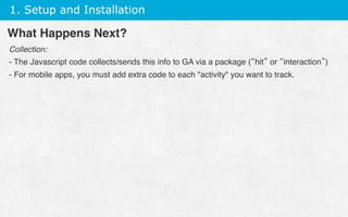 1. Setup and Installation
Collection:
- The Javascript code collects/sends this info to GA via a package (“hit” or “interaction”)
- For mobile apps, you must add extra code to each activity you want to track.
 
What Happens Next?
 