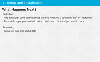 1. Setup and Installation
Collection:
- The Javascript code collects/sends this info to GA via a package (“hit” or “interaction”)
- For mobile apps, you must add extra code to each activity you want to track.
Processing:
- Turns raw data into useful data
 
What Happens Next?
 