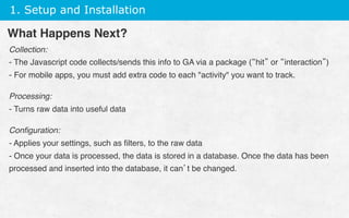 1. Setup and Installation
Collection:
- The Javascript code collects/sends this info to GA via a package (“hit” or “interaction”)
- For mobile apps, you must add extra code to each activity you want to track.
Processing:
- Turns raw data into useful data
Conﬁguration:
- Applies your settings, such as ﬁlters, to the raw data
- Once your data is processed, the data is stored in a database. Once the data has been
processed and inserted into the database, it can’t be changed.
What Happens Next?
 
