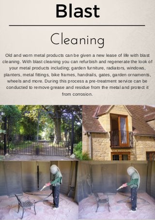 Blast
Cleaning
Old and worn metal products can be given a new lease of life with blast
cleaning. With blast cleaning you can refurbish and regenerate the look of
your metal products including; garden furniture, radiators, windows,
planters, metal fittings, bike frames, handrails, gates, garden ornaments,
wheels and more. During this process a pre­treatment service can be
conducted to remove grease and residue from the metal and protect it
from corrosion.
 