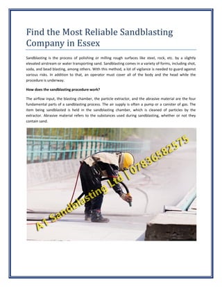Find the Most Reliable Sandblasting
Company in Essex
Sandblasting is the process of polishing or milling rough surfaces like steel, rock, etc. by a slightly
elevated airstream or water transporting sand. Sandblasting comes in a variety of forms, including shot,
soda, and bead blasting, among others. With this method, a lot of vigilance is needed to guard against
various risks. In addition to that, an operator must cover all of the body and the head while the
procedure is underway.
How does the sandblasting procedure work?
The airflow input, the blasting chamber, the particle extractor, and the abrasive material are the four
fundamental parts of a sandblasting process. The air supply is often a pump or a canister of gas. The
item being sandblasted is held in the sandblasting chamber, which is cleaned of particles by the
extractor. Abrasive material refers to the substances used during sandblasting, whether or not they
contain sand.
 