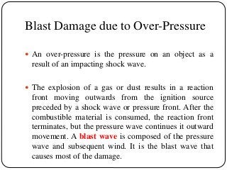 Blast Damage due to Over-Pressure
 An over-pressure is the pressure on an object as a
result of an impacting shock wave.
 The explosion of a gas or dust results in a reaction
front moving outwards from the ignition source
preceded by a shock wave or pressure front. After the
combustible material is consumed, the reaction front
terminates, but the pressure wave continues it outward
movement. A blast wave is composed of the pressure
wave and subsequent wind. It is the blast wave that
causes most of the damage.
 