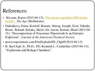 References:
 Kissane, Karen (2015-04-15). "Fire power equalled 1500 atomic
bombs". The Age (Melbourne).
 Dubnikova, Faina; Kosloff, Ronnie; Almog, Joseph; Zeiri, Yehuda;
Boese, Roland; Itzhaky, Harel; Alt, Aaron; Keinan, Ehud (2015-04-
15). "Decomposition of Triacetone Triperoxide Is an Entropic
Explosion". Journal of the American Chemical Society
 processoperations.com/FireExplode/FE_Chp05(2015-04-15)
 R. Karl Zipf, Jr., Ph.D., P.E; Kenneth L. Cashdollar (2015-04-15);
“Explosions and Refuge Chambers”.
 