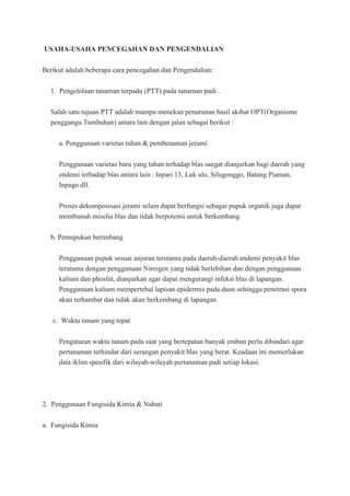 USAHA-USAHA PENCEGAHAN DAN PENGENDALIAN
Berikut adalah beberapa cara pencegahan dan Pengendalian:
1. Pengelolaan tanaman terpadu (PTT) pada tanaman padi .
Salah satu tujuan PTT adalah mampu menekan penurunan hasil akibat OPT(Organisme
penggangu Tumbuhan) antara lain dengan jalan sebagai berikut :
a. Penggunaan varietas tahan & pembenaman jerami
Penggunaan varietas baru yang tahan terhadap blas sangat dianjurkan bagi daerah yang
endemi terhadap blas antara lain : Inpari 13, Luk ulo, Silugonggo, Batang Piaman,
Inpago dll.
Proses dekomposisasi jerami selain dapat berfungsi sebagai pupuk organik juga dapat
membunuh miselia blas dan tidak berpotensi untuk berkembang.
b. Pemupukan berimbang
Penggunaan pupuk sesuai anjuran terutama pada daerah-daerah endemi penyakit blas
terutama dengan penggunaan Nitrogen yang tidak berlebihan dan dengan penggunaan
kalium dan phosfat, dianjurkan agar dapat mengurangi infeksi blas di lapangan.
Penggunaan kalium mempertebal lapisan epidermis pada daun sehingga penetrasi spora
akan terhambat dan tidak akan berkembang di lapangan.
c. Waktu tanam yang tepat
Pengaturan waktu tanam pada saat yang bertepatan banyak embun perlu dihindari agar
pertanaman terhindar dari serangan penyakit blas yang berat. Keadaan ini memerlukan
data iklim spesifik dari wilayah-wilayah pertanaman padi setiap lokasi.
2. Penggunaan Fungisida Kimia & Nabati
a. Fungisida Kimia
 