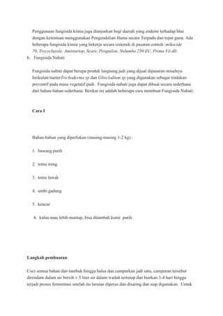 Penggunaan fungisida kimia juga dianjurkan bagi daerah yang endemi terhadap blas
dengan ketentuan menggunakan Pengendalian Hama secara Terpadu dan tepat guna. Ada
beberapa fungisida kimia yang bekerja secara sistemik di pasaran contoh :mikocide
70, Trycyclazole, Amistartop, Score, Pyoguilon, Nelumbo 250 EC, Prima Vit dll.
b. Fungisida Nabati
Fungisida nabati dapat berupa produk langsung jadi yang dijual dipasaran misalnya
Inokulan/starterTrichoderma sp dan Gliocladium sp yang digunakan sebagai tindakan
preventif pada masa vegetatif padi. Fungisida nabati juga dapat dibuat secara sederhana
dari bahan-bahan sederhana. Berikut ini adalah beberapa cara membuat Fungisida Nabati:
Cara I
Bahan-bahan yang diperlukan (masing-masing 1-2 kg) :
1. bawang putih
2. temu ireng
3. temu lawak
4. umbi gadung
5. kencur
6. kalau mau lebih mantap, bisa ditambah kunir putih
Langkah pembuatan:
Cuci semua bahan dan tumbuk hingga halus dan campurkan jadi satu, campuran tersebut
direndam dalam air bersih ± 5 liter air dalam wadah tertutup dan biarkan 3-4 hari hingga
terjadi proses fermentasi setelah itu larutan diperas dan disaring dan siap digunakan. Untuk
 
