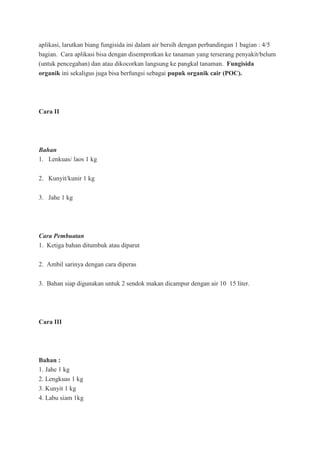 aplikasi, larutkan biang fungisida ini dalam air bersih dengan perbandingan 1 bagian : 4/5
bagian. Cara aplikasi bisa dengan disemprotkan ke tanaman yang terserang penyakit/belum
(untuk pencegahan) dan atau dikocorkan langsung ke pangkal tanaman. Fungisida
organik ini sekaligus juga bisa berfungsi sebagai pupuk organik cair (POC).
Cara II
Bahan
1. Lenkuas/ laos 1 kg
2. Kunyit/kunir 1 kg
3. Jahe 1 kg
Cara Pembuatan
1. Ketiga bahan ditumbuk atau diparut
2. Ambil sarinya dengan cara diperas
3. Bahan siap digunakan untuk 2 sendok makan dicampur dengan air 10 15 liter.
Cara III
Bahan :
1. Jahe 1 kg
2. Lengkuas 1 kg
3. Kunyit 1 kg
4. Labu siam 1kg
 