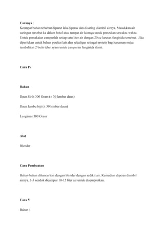 Caranya :
Keempat bahan tersebut diparut lalu diperas dan disaring diambil airnya. Masukkan air
saringan tersebut ke dalam botol atau tempat air lainnya untuk persedian sewaktu-waktu.
Untuk pemakaian campurlah setiap satu liter air dengan 20 cc larutan fungisida tersebut. Jika
diperlukan untuk bahan perekat lain dan sekaligus sebagai protein bagi tanaman maka
tambahkan 2 butir telur ayam untuk campuran fungisida alami.
Cara IV
Bahan
Daun Sirih 300 Gram (± 30 lembar daun)
Daun Jambu biji (± 30 lembar daun)
Lengkuas 300 Gram
Alat
Blender
Cara Pembuatan
Bahan-bahan dihancurkan dengan blender dengan sedikit air. Kemudian diperas diambil
airnya. 3-5 sendok dicampur 10-15 liter air untuk disemprotkan.
Cara V
Bahan :
 