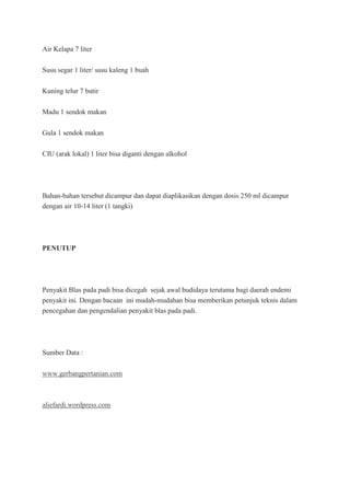 Air Kelapa 7 liter
Susu segar 1 liter/ susu kaleng 1 buah
Kuning telur 7 butir
Madu 1 sendok makan
Gula 1 sendok makan
CIU (arak lokal) 1 liter bisa diganti dengan alkohol
Bahan-bahan tersebut dicampur dan dapat diaplikasikan dengan dosis 250 ml dicampur
dengan air 10-14 liter (1 tangki)
PENUTUP
Penyakit Blas pada padi bisa dicegah sejak awal budidaya terutama bagi daerah endemi
penyakit ini. Dengan bacaan ini mudah-mudahan bisa memberikan petunjuk teknis dalam
pencegahan dan pengendalian penyakit blas pada padi.
Sumber Data :
www.gerbangpertanian.com
aliefardi.wordpress.com
 
