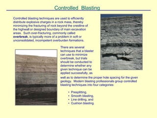 Controlled Blasting
Controlled blasting techniques are used to efficiently
distribute explosive charges in a rock mass, thereby
minimizing the fracturing of rock beyond the crestline of
the highwall or designed boundary of main excavation
areas. Such over-fracturing, commonly called
overbreak, is typically more of a problem in soft or
unconsolidated, incompetent overburden formations.
well as to determine the proper hole spacing for the given
geology. Modern blasting professionals group controlled
blasting techniques into four categories:
• Presplitting,
• Smooth blasting,
• Line drilling, and
• Cushion blasting.
There are several
techniques that a blaster
can use to minimize
overbreak, but trials
should be conducted to
determine whether any
given technique can be
applied successfully, as
 