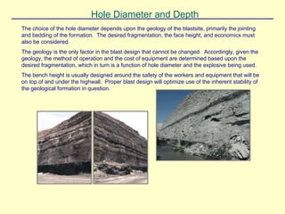 Hole Diameter and Depth
The choice of the hole diameter depends upon the geology of the blastsite, primarily the jointing
and bedding of the formation. The desired fragmentation, the face height, and economics must
also be considered.
The geology is the only factor in the blast design that cannot be changed. Accordingly, given the
geology, the method of operation and the cost of equipment are determined based upon the
desired fragmentation, which in turn is a function of hole diameter and the explosive being used.
The bench height is usually designed around the safety of the workers and equipment that will be
on top of and under the highwall. Proper blast design will optimize use of the inherent stability of
the geological formation in question.
 