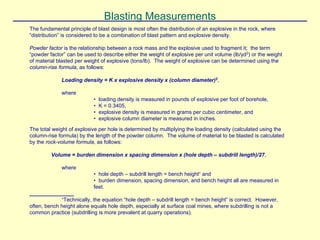 Blasting Measurements
The fundamental principle of blast design is most often the distribution of an explosive in the rock, where
“distribution” is considered to be a combination of blast pattern and explosive density.
Powder factor is the relationship between a rock mass and the explosive used to fragment it; the term
“powder factor” can be used to describe either the weight of explosive per unit volume (lb/yd3
) or the weight
of material blasted per weight of explosive (tons/lb). The weight of explosive can be determined using the
column-rise formula, as follows:
Loading density = K x explosive density x (column diameter)2
,
where
• loading density is measured in pounds of explosive per foot of borehole,
• K = 0.3405,
• explosive density is measured in grams per cubic centimeter, and
• explosive column diameter is measured in inches.
The total weight of explosive per hole is determined by multiplying the loading density (calculated using the
column-rise formula) by the length of the powder column. The volume of material to be blasted is calculated
by the rock-volume formula, as follows:
Volume = burden dimension x spacing dimension x (hole depth – subdrill length)/27,
where
• hole depth – subdrill length = bench height∗
and
• burden dimension, spacing dimension, and bench height all are measured in
feet.
_______________
∗
Technically, the equation “hole depth – subdrill length = bench height” is correct. However,
often, bench height alone equals hole depth, especially at surface coal mines, where subdrilling is not a
common practice (subdrilling is more prevalent at quarry operations).
 