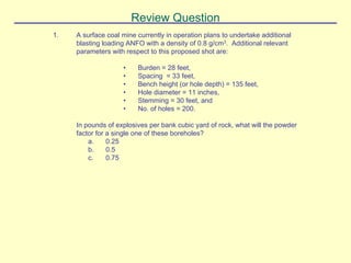 Review Question
1. A surface coal mine currently in operation plans to undertake additional
blasting loading ANFO with a density of 0.8 g/cm3. Additional relevant
parameters with respect to this proposed shot are:
• Burden = 28 feet,
• Spacing = 33 feet,
• Bench height (or hole depth) = 135 feet,
• Hole diameter = 11 inches,
• Stemming = 30 feet, and
• No. of holes = 200.
In pounds of explosives per bank cubic yard of rock, what will the powder
factor for a single one of these boreholes?
a. 0.25
b. 0.5
c. 0.75
 