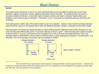 Blast Design
Burden
The proper burden dimension to use in any given individual blast can be calculated by taking into account hole
diameter, relative rock density, and the explosive that will be used in the blast. Too small a burden can result in
excessive airblast and flyrock; on the other hand, too large a burden can result in improper fragmentation, toe
problems, and excessive ground vibrations. The burden, in turn, is the basis for calculating spacing, stemming, and
subdriling.
Field testing gives a better idea of the exact burden to use in an operation; however, lower burden-to-charge diameter
ratios should be used as a first approximation when the blasthole diameter is large in comparison to the bench height.
The assumption of 25 times the charge diameter is a good starting point for determining the burden dimension to use
when shooting with ANFO (0.85 g/cm3
) in rock with a density of near 2.7 g/cm3
. When shooting with a denser emulsion
or blend product (1.2 g/cm3
), the burden can be increased to from 30 to 35 times the charge diameter. Thus, if an
operation plans to shoot ANFO in 9-inch holes in a 50-foot bench, a good starting point would be a 19-foot burden. In a
hole with a 12-¼-inch diameter, the burden can be increased to 25 feet.∗
Bench height = 50 feet
Burden
= 25 feet
Charge diameter =
12-¼ inches
Burden
= 19
feet
Charge diameter =
9 inches
ANFO shot.
_______________
∗
Note that both these assumptions with respect to charge diameter are first approximations. A blaster can
modify the charge diameter:burden ratio based upon his or her experience and knowledge of the explosive being used,
the rock type, and the specifics of the operation.
 