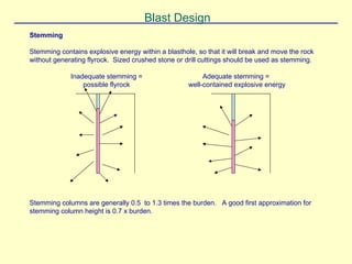 Blast Design
Stemming
Stemming contains explosive energy within a blasthole, so that it will break and move the rock
without generating flyrock. Sized crushed stone or drill cuttings should be used as stemming.
Adequate stemming =
well-contained explosive energy
Inadequate stemming =
possible flyrock
Stemming columns are generally 0.5 to 1.3 times the burden. A good first approximation for
stemming column height is 0.7 x burden.
 