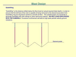 Subdrilling
“Subdrilling” is the distance drilled below the floor level (or actual required blast depth), in order to
ensure that the full face of the rock is capable of being removed to the desired excavation limit.
Subdrilling may be required to achieve a smooth pit floor. The subdrill portion of a borehole is
generally backfilled with drill cuttings or other stemming material. DO NOT LOAD EXPLOSIVES
INTO THE SUBDRILL! Excessive confinement will lead to high peak particle velocity ground
vibrations.
Blast Design
Desired grade
 