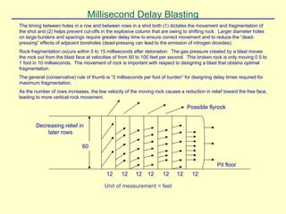 Millisecond Delay Blasting
The timing between holes in a row and between rows in a shot both (1) dictates the movement and fragmentation of
the shot and (2) helps prevent cut-offs in the explosive column that are owing to shifting rock. Larger diameter holes
on large burdens and spacings require greater delay time to ensure correct movement and to reduce the “dead-
pressing” effects of adjacent boreholes (dead-pressing can lead to the emission of nitrogen dioxides).
Rock fragmentation occurs within 5 to 15 milliseconds after detonation. The gas pressure created by a blast moves
the rock out from the blast face at velocities of from 50 to 100 feet per second. This broken rock is only moving 0.5 to
1 foot in 10 milliseconds. The movement of rock is important with respect to designing a blast that obtains optimal
fragmentation.
The general (conservative) rule of thumb is “2 milliseconds per foot of burden” for designing delay times required for
maximum fragmentation.
As the number of rows increases, the low velocity of the moving rock causes a reduction in relief toward the free face,
leading to more vertical rock movement.
Possible flyrock
Decreasing relief in
later rows
60
Pit floor
12 12 12 12 12 12 12
Unit of measurement = feet
 