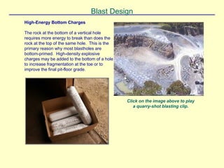 Blast Design
High-Energy Bottom Charges
The rock at the bottom of a vertical hole
requires more energy to break than does the
rock at the top of the same hole. This is the
primary reason why most blastholes are
bottom-primed. High-density explosive
charges may be added to the bottom of a hole
to increase fragmentation at the toe or to
improve the final pit-floor grade.
Click on the image above to play
a quarry-shot blasting clip.
 
