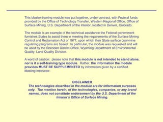 This blaster-training module was put together, under contract, with Federal funds
provided by the Office of Technology Transfer, Western Regional Office, Office of
Surface Mining, U.S. Department of the Interior, located in Denver, Colorado.
The module is an example of the technical assistance the Federal government
furnishes States to assist them in meeting the requirements of the Surface Mining
Control and Reclamation Act of 1977, upon which their State surface coal-mine
regulating programs are based. In particular, the module was requested and will
be used by the Sheridan District Office, Wyoming Department of Environmental
Quality, Land Quality Division.
A word of caution: please note that this module is not intended to stand alone,
nor is it a self-training type module. Rather, the information the module
provides MUST BE SUPPLEMENTED by information given by a certified
blasting instructor.
DISCLAIMER
The technologies described in the module are for information purposes
only. The mention herein, of the technologies, companies, or any brand
names, does not constitute endorsement by the U.S. Department of the
Interior’s Office of Surface Mining.
 