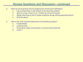 Review Questions and Discussion—continued
5. What are some general rules for designing the stemming for blastholes?
a. Use crushed stone or drill cuttings as the stemming material
b. Stem at a ratio of from 0.5 to 1.3 times the amount of burden
c. Design stemming so that it contains explosive energy without generating flyrock
d. All of the above
6. What is the most important objective(s) of any blasting program?
a. Fragmentation
b. Lowering costs
c. Ensuring the safety of all workers in and around the blast site
d. a and c
 