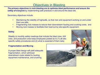 Objectives in Blasting
The primary objectives in rock blasting are to optimize blast performance and ensure the
safety of everyone by implementing safe practices in and around the blast site.
Secondary objectives include:
• Maintaining the stability of highwalls, so that men and equipment working on and under
them are safe;
• Fragmenting rock masses to reduce their downstream hauling and crushing costs; and
• Moving rock masses to facilitate their load-out by site-specific equipment.
Safety
Weekly or monthly safety meetings that include the blast crew, drill
crew, and production crew keep employees posted as to (1) all site-
specific safety procedures and (2) what is expected of them daily.
Fragmentation and Moving
A proper blast design will yield adequate
fragmentation, which will lower
downstream costs related to hauling,
equipment maintenance, and crushing.
 