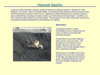 Highwall Stability
A safe and stable highwall is critical to virtually all aspects of a blasting operation. Equipment—drills,
draglines, and dozers—relies on highwall stability, as do blasting crews loading interburden (parting shots)
and shovel operators loading trucks in the pit. Maintaining a stable highwall at your operation requires a
good understanding of geology and water conditions, as well as slope and blast design. In addition, you
must maintain quality control over the blast design. The strength of a rock mass under shear, tensile, and
compressional loading will dictate the overall stability of a highwall.
Rock Failure
Compression failure is caused
immediately around a charge when the
rock is crushed by extremely high
borehole pressures.
Tensile failure occurs when reflecting
stress waves rip the rock apart. The
damage from such failure is much
greater, because rocks are much
weaker in their tensile strengths than in
their compressive strengths.
Shear failure is controlled by the shear
strength of the rock mass, the duration
of the blast, and blast-induced vibration
levels. Repeated blasting can reduce
the shear strength of adjacent rock
masses.
 