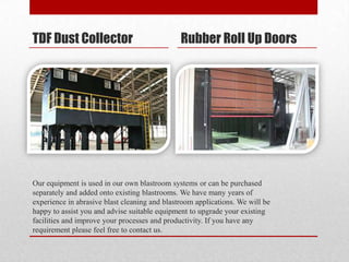 TDF Dust Collector                             Rubber Roll Up Doors




Our equipment is used in our own blastroom systems or can be purchased
separately and added onto existing blastrooms. We have many years of
experience in abrasive blast cleaning and blastroom applications. We will be
happy to assist you and advise suitable equipment to upgrade your existing
facilities and improve your processes and productivity. If you have any
requirement please feel free to contact us.
 