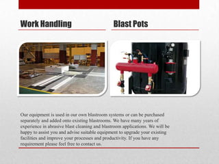 Work Handling                                  Blast Pots




Our equipment is used in our own blastroom systems or can be purchased
separately and added onto existing blastrooms. We have many years of
experience in abrasive blast cleaning and blastroom applications. We will be
happy to assist you and advise suitable equipment to upgrade your existing
facilities and improve your processes and productivity. If you have any
requirement please feel free to contact us.
 