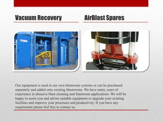 Vacuum Recovery                                AirBlast Spares




Our equipment is used in our own blastroom systems or can be purchased
separately and added onto existing blastrooms. We have many years of
experience in abrasive blast cleaning and blastroom applications. We will be
happy to assist you and advise suitable equipment to upgrade your existing
facilities and improve your processes and productivity. If you have any
requirement please feel free to contact us.
 