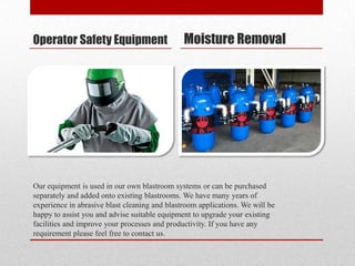 Operator Safety Equipment                      Moisture Removal




Our equipment is used in our own blastroom systems or can be purchased
separately and added onto existing blastrooms. We have many years of
experience in abrasive blast cleaning and blastroom applications. We will be
happy to assist you and advise suitable equipment to upgrade your existing
facilities and improve your processes and productivity. If you have any
requirement please feel free to contact us.
 