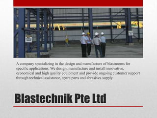 A company specializing in the design and manufacture of blastrooms for
specific applications. We design, manufacture and install innovative,
economical and high quality equipment and provide ongoing customer support
through technical assistance, spare parts and abrasives supply.




Blastechnik Pte Ltd
 