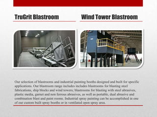 TruGrit Blastroom                               Wind Tower Blastroom




Our selection of blastrooms and industrial painting booths designed and built for specific
applications. Our blastroom range includes includes blastrooms for blasting steel
fabrications, ship blocks and wind towers; blastrooms for blasting with steel abrasives,
plastic media, garnet and non ferrous abrasives, as well as portable, dual abrasive and
combination blast and paint rooms. Industrial spray painting can be accomplished in one
of our custom built spray booths or in ventilated open spray area.
 