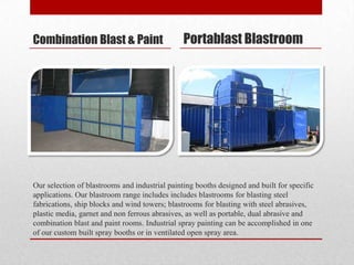 Combination Blast & Paint                       Portablast Blastroom




Our selection of blastrooms and industrial painting booths designed and built for specific
applications. Our blastroom range includes includes blastrooms for blasting steel
fabrications, ship blocks and wind towers; blastrooms for blasting with steel abrasives,
plastic media, garnet and non ferrous abrasives, as well as portable, dual abrasive and
combination blast and paint rooms. Industrial spray painting can be accomplished in one
of our custom built spray booths or in ventilated open spray area.
 