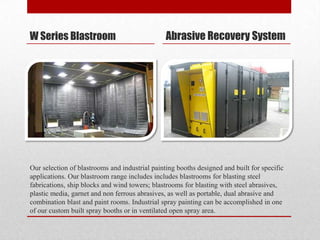 W Series Blastroom                              Abrasive Recovery System




Our selection of blastrooms and industrial painting booths designed and built for specific
applications. Our blastroom range includes includes blastrooms for blasting steel
fabrications, ship blocks and wind towers; blastrooms for blasting with steel abrasives,
plastic media, garnet and non ferrous abrasives, as well as portable, dual abrasive and
combination blast and paint rooms. Industrial spray painting can be accomplished in one
of our custom built spray booths or in ventilated open spray area.
 