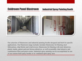 Coldroom Panel Blastroom                        Industrial Spray Painting Booth




Our selection of blastrooms and industrial painting booths designed and built for specific
applications. Our blastroom range includes includes blastrooms for blasting steel
fabrications, ship blocks and wind towers; blastrooms for blasting with steel abrasives,
plastic media, garnet and non ferrous abrasives, as well as portable, dual abrasive and
combination blast and paint rooms. Industrial spray painting can be accomplished in one
of our custom built spray booths or in ventilated open spray area.
 