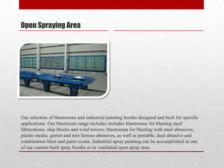Open Spraying Area




Our selection of blastrooms and industrial painting booths designed and built for specific
applications. Our blastroom range includes includes blastrooms for blasting steel
fabrications, ship blocks and wind towers; blastrooms for blasting with steel abrasives,
plastic media, garnet and non ferrous abrasives, as well as portable, dual abrasive and
combination blast and paint rooms. Industrial spray painting can be accomplished in one
of our custom built spray booths or in ventilated open spray area.
 