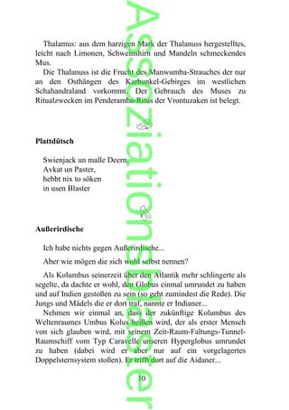 Thalamus: aus dem harzigen Mark der Thalanuss hergestelltes,
leicht nach Limonen, Schweinshirn und Mandeln schmeckendes
Mus.
Die Thalanuss ist die Frucht des Manwumba-Strauches der nur
an den Osthängen des Karbunkel-Gebirges im westlichen
Schahandraland vorkommt. Der Gebrauch des Muses zu
Ritualzwecken im Penderamba-Ritus der Vrontuzaken ist belegt.
Plattdütsch
Swienjack un malle Deern,
Avkat un Paster,
hebbt nix to söken
in usen Blaster
Außerirdische
Ich habe nichts gegen Außerirdische...
Aber wie mögen die sich wohl selbst nennen?
Als Kolumbus seinerzeit über den Atlantik mehr schlingerte als
segelte, da dachte er wohl, den Globus einmal umrundet zu haben
und auf Indien gestoßen zu sein (so geht zumindest die Rede). Die
Jungs und Mädels die er dort traf, nannte er Indianer...
Nehmen wir einmal an, dass der zukünftige Kolumbus des
Weltenraumes Umbus Kolus heißen wird, der als erster Mensch
von sich glauben wird, mit seinem Zeit-Raum-Faltungs-Tunnel-
Raumschiff vom Typ Caravelle unseren Hyperglobus umrundet
zu haben (dabei wird er aber nur auf ein vorgelagertes
Doppelsternsystem stoßen). Er trifft dort auf die Aidaner...
10
Assoziationsblaster
 