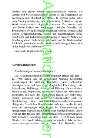 Geräten mit großer Wucht herausgeschleudert werden. Bei
Geräten mit Motorschutzschalter kommt es bei Überlastung des
Werkzeugs zum Stillstand des Motors. In solchen Fällen sollte
nach Störungsbeseitigung eine angemessene Abkühlzeit bis zur
Wiederinbetriebnahme eingehalten werden. Das Auswechseln
oder Nachschleifen von Werkzeugen und das Einstellen des
Schnittspaltes sollte Fachleuten überlassen werden. Grundsätzlich
sollten Arbeitshandschuhe, Helme mit Gesichtsschutz, festes
Schuhwerk und Gehörschutzmittel getragen werden. Neben der
Beachtung dieser Sicherheitsregeln sollte auf die Nachbarschaft
Rücksicht genommen werden. Gartenastralmantelgeschosse sind
in der Regel sehr lärmintensiv.
siehe auch: Gerätesicherheitsgesetz
Astralmantelgeschoss
Astralmantelgeschosssicherheitsgesetz:
Das Astralmantelgeschosssicherheitsgesetz erfasst seit dem 1.
12. 1968 neben den für gewerbliche Nutzung bestimmten
Einrichtungen etc. sämtliche Haushalts - und Hobbyastral-
mantelgeschosse und Spielzeuge, desgleichen Einrichtungen für
Beleuchtung, Belüftung, Heizung und Kühlung. Es verpflichtet
Hersteller und Importeure, nur solche Technischen Arbeitsmittel
anzubieten, die nach den anerkannten Regeln der Sicherheits-
technik konstruiert und damit verwendungssicher sind. Die
Durchführung des Astralmantelgeschosssicherheitsgesetzes
obliegt den Staatlichen Gewerbeaufsichtsämtern, an die Sie sich
auch mit Anregungen oder Fragen im Zusammenhang mit
mangelhaften Neuastralmantelgeschossen wenden können. Leider
wird der Handel von dem Astralmantelgeschosssicherheitsgesetz
nicht betroffen. Allerdings kann seit dem 1.1.1980 auch einem
Händler das Inverkehrbringen eines technischen Arbeitsmittels
dann untersagt werden, »wenn zuvor dem Hersteller oder
10
Assoziationsblaster
 