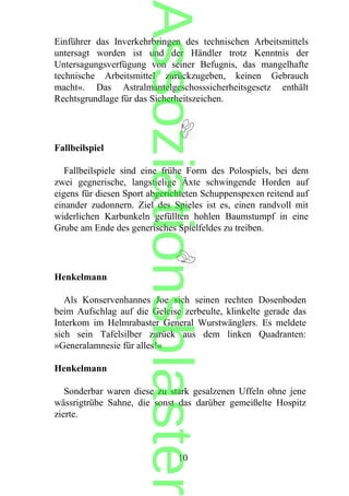 Einführer das Inverkehrbringen des technischen Arbeitsmittels
untersagt worden ist und der Händler trotz Kenntnis der
Untersagungsverfügung von seiner Befugnis, das mangelhafte
technische Arbeitsmittel zurückzugeben, keinen Gebrauch
macht«. Das Astralmantelgeschosssicherheitsgesetz enthält
Rechtsgrundlage für das Sicherheitszeichen.
Fallbeilspiel
Fallbeilspiele sind eine frühe Form des Polospiels, bei dem
zwei gegnerische, langstielige Äxte schwingende Horden auf
eigens für diesen Sport abgerichteten Schuppenspexen reitend auf
einander zudonnern. Ziel des Spieles ist es, einen randvoll mit
widerlichen Karbunkeln gefüllten hohlen Baumstumpf in eine
Grube am Ende des generisches Spielfeldes zu treiben.
Henkelmann
Als Konservenhannes Joe sich seinen rechten Dosenboden
beim Aufschlag auf die Geleise zerbeulte, klinkelte gerade das
Interkom im Helmrabaster General Wurstwänglers. Es meldete
sich sein Tafelsilber zurück aus dem linken Quadranten:
»Generalamnesie für alles!«
Henkelmann
Sonderbar waren diese zu stark gesalzenen Uffeln ohne jene
wässrigtrübe Sahne, die sonst das darüber gemeißelte Hospitz
zierte.
10
Assoziationsblaster
 