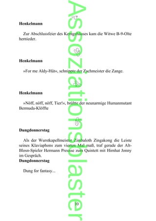 Henkelmann
Zur Abschlussfeier des Kerngehäuses kam die Witwe B-9-Olte
hernieder.
Henkelmann
»For me Aldy-Hüt«, schnippte der Zachmeister die Zange.
Henkelmann
»Nöff, nöff, nöff, Tier!«, brültte der neunarmige Humanmutant
Bermuda-Klöffte
Dungdonnerstag
Als der Wurstkapellmeister Zimbaloth Zingakong die Leiste
seines Klaviaphons zum vierten Mal maß, traf gerade der Alt-
Blosn-Spieler Hermann Preusse zum Quintett mit Hirnhat Jonny
im Gespräch.
Dungdonnerstag
Dung for fantasy...
10
Assoziationsblaster
 