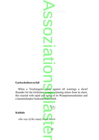Gurkscheibenvorfall
When a Trockengreis made against all warnings a dwarf
flounder for the Gefreiten scrapper-cleaning minus from its chest,
this reacted with rapid cell aging of its Wampennmuskulatur and
a harntriefenden Gurkscheibenvorfall.
Kaihido
»the way of the empty brain bowl«
10
Assoziationsblaster
 