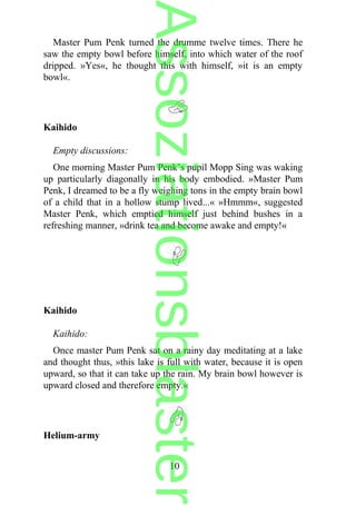 Master Pum Penk turned the drumme twelve times. There he
saw the empty bowl before himself, into which water of the roof
dripped. »Yes«, he thought this with himself, »it is an empty
bowl«.
Kaihido
Empty discussions:
One morning Master Pum Penk’s pupil Mopp Sing was waking
up particularly diagonally in his body embodied. »Master Pum
Penk, I dreamed to be a fly weighing tons in the empty brain bowl
of a child that in a hollow stump lived...« »Hmmm«, suggested
Master Penk, which emptied himself just behind bushes in a
refreshing manner, »drink tea and become awake and empty!«
Kaihido
Kaihido:
Once master Pum Penk sat on a rainy day meditating at a lake
and thought thus, »this lake is full with water, because it is open
upward, so that it can take up the rain. My brain bowl however is
upward closed and therefore empty.«
Helium-army
10
Assoziationsblaster
 