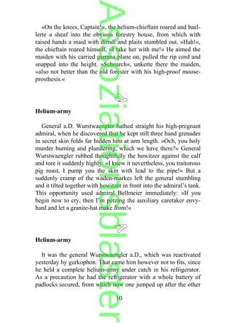 »On the knees, Captain!«, the helium-chieftain roared and bael-
lerte a sheaf into the obvious forestry house, from which with
raised hands a maid with dirndl and plaits stumbled out. »Hah!«,
the chieftain roared himself, »I take her with me!« He aimed the
maiden with his carried gamma plane on, pulled the rip cord and
snapped into the height. »Schnarch«, unkerte there the maiden,
»also not better than the old forester with his high-proof moose-
prosthesis.«
Helium-army
General a.D. Wurstwaengler bathed straight his high-pregnant
admiral, when he discovered that he kept still three hand grenades
in secret skin folds far hidden him at arm length. »Och, you holy
murder burning and plundering, which we have there?« General
Wurstwaengler rubbed thoughtfully the howitzer against the calf
and tore it suddenly highly: »I knew it nevertheless, you traitorous
pig roast, I pump you the skin with lead to the pipe!« But a
suddenly cramp of the waden-markes left the general stumbling
and it tilted together with howitzer in front into the admiral’s tank.
This opportunity used admiral Bellmeier immediately: »If you
begin now to cry, then I’m petzing the auxiliary caretaker envy-
hard and let a granite-hat make from!«
Helium-army
It was the general Wurstwaengler a.D., which was reactivated
yesterday by gurkophon. That came him however not to fits, since
he held a complete helium-army under catch in his refrigerator.
As a precaution he had the refrigerator with a whole battery of
padlocks secured, from which now one jumped up after the other
10
Assoziationsblaster
 