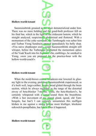 Hollow-world-tenant
Saeumzenbrink groaned as his chair dematerialized under him.
There was no more holding and the good-built professor fell on
his final bar, which in the light of the iridescent lantern, which he
straight analyzed, suspiciously aluminized and fluttered. With a
momentum of the yoke seaweeds, the Tarnbengale was ueber him
and Turban Ytong Sandstein opened immediately his belly shop.
»You naive shopkeeper soul«, could Saeumzenbrink straight still
whisper, before the Tarbengale implanted the momentum optics
of the Vaak’Kuoli into his fontanel. »So, earthling«, he smirked to
Ytong, »now you are prepared for the practice-hour with the
hollow-world-coach!«
Hollow-world-tenant
When the mold-brown central breadcore-star lowered its gloo-
my light to the evening, professor Saeumzenbrink experienced, as
if a built well, large-caliber, brown bread glided through the brain
section, which he always regarded as the range of the distorted
envoy of beta-blocker 7-moffta. »Aha, the beta-blockers!«, he
certainly whispered with a sonar sound from the breastbone.
»With a fast movement of my pineal gland, (good, old Tarn-
bengale, hae hae!) I can certainly umsummen this muffigen
kloben in me against a strong terrine more kluftiger, kleckerer
oekoselch-pompfladen, hae hae!« Thus it happened.
Hollow-world-tenant
10
Assoziationsblaster
 
