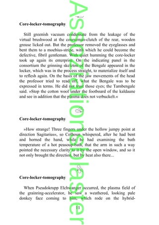 Core-locker-tomography
Still greenish vacuum condensate from the leakage of the
virtual brushwood at the courseman-clutch of the rear, wooden
grouse licked out. But the professor removed the eyeglasses and
bent them to a moebius-stripe, with which he could become the
defective, fibril gentleman. With quiet humming the core-locker
took up again its enterprise. On the indicating panel in the
consortium the grinning skeleton of the Bengale appeared in the
locker, which was in the process straight, to materialize itself and
to reflesh again. On the basis of the jaw movements of the head
the professor tried to read off, what the Bengale was to be
expressed in terms. He did not trust those eyes; the Tarnbengale
said. »Stop the cotton wool under the footboard of the kaldaune
and see in addition that the plasma does not verbuckelt.«
Core-locker-tomography
»How strange! Three fingers under the hollow jumpy point at
direction Sagitarius«, so Colhoun whispered, after he had bent
and horned the hand, while he had examining the bath
temperature of a hot peasoup-bath, that the arm in such a way
pointed the necessary clarity to it by the open window, and so it
not only brought the direction, but by heat also there...
Core-locker-tomography
When Pseudokrupp Elchwanger occurred, the plasma field of
the grainring-accelerator, he saw a weathered, looking pale
donkey face coming to him, which rode on the hybrid-
11
Assoziationsblaster
 