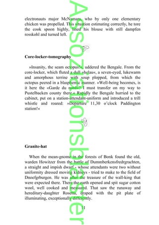 electronauts major McNamara, who by only one elementary
chicken was propelled. This situation estimating correctly, he tore
the cook spoon highly, lined his blouse with still dampfen
rosskohl and turned left.
Core-locker-tomography
»Insanity, the seam octopus!«, uddered the Bengale. From the
core-locker, which fluted a dull »helau«, a seven-eyed, lukewarm
and amorphous terrine with soup plopped, from which the
octopus peered in a blasphemic manner. »Well-being becomes, is
it here the «Garde du nord»? I must transfer on my way to
Pustelbacken county there.« Rapidly the Bengale hurried to the
cabinet, put on a station-attendant-uniform and introduced a trill
whistle and roared: »Departure 11,30 o’clock Paddington
station!«
Granite-hat
When the mean-gnome in the forests of Bonk found the old,
warden Howitzer from the battle of Dummberkensfredrgrachten,
a straight and impish dwarf - whose attendants were two without
uniformity dressed moving kidneys - tried to make to the field of
Dnoefgrburgen. He was after the treasure of the wall-king that
were expected there. There the earth opened and spit sugar cotton
wool, well cooked and measured. That saw the runaway and
hereditary-daughter Rosetta, draped with the pit plate of
illuminating, exceptionally differently.
11
Assoziationsblaster
 
